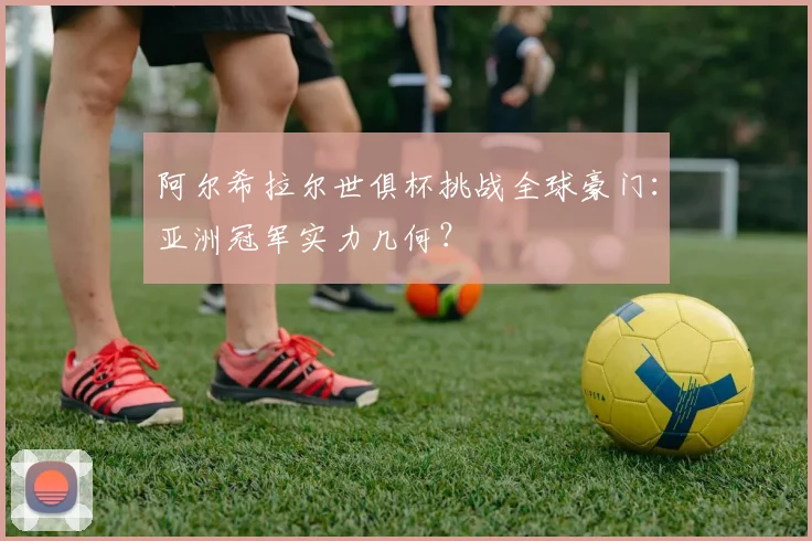 阿尔希拉尔世俱杯挑战全球豪门：亚洲冠军实力几何？